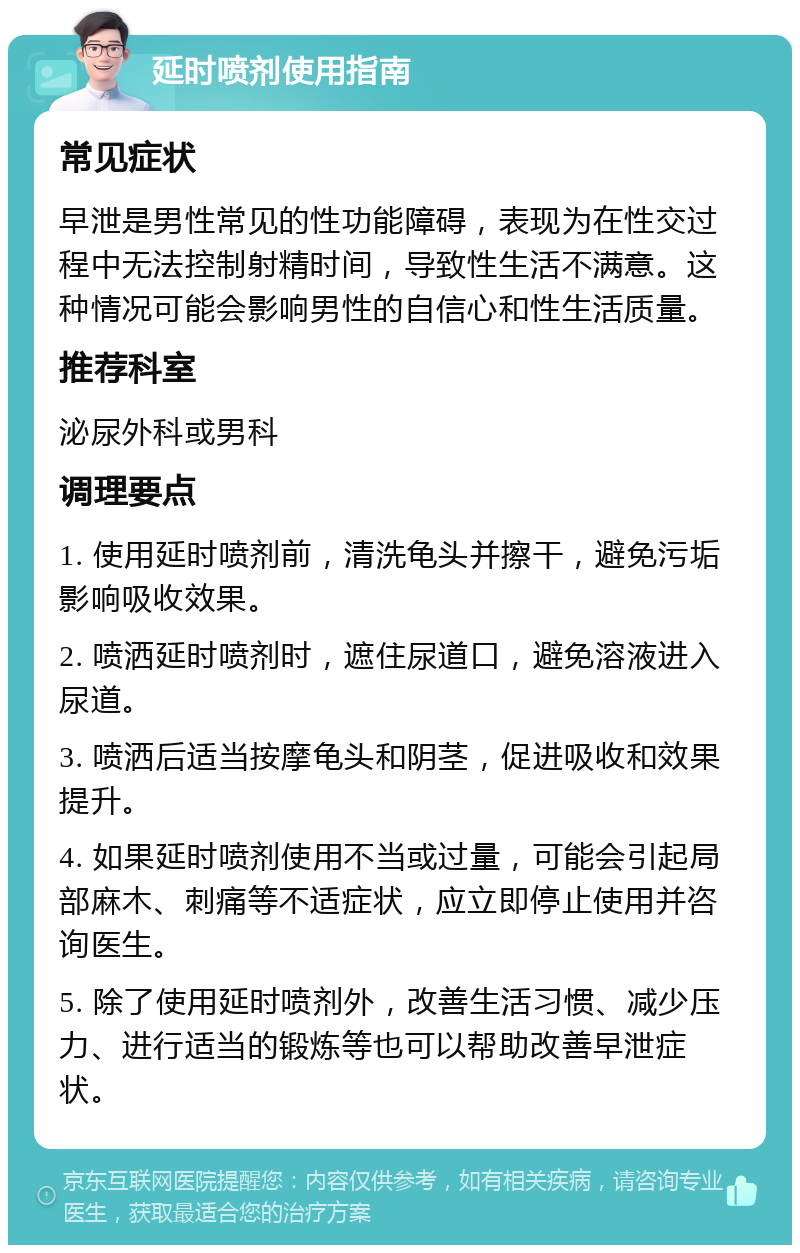 延时喷剂使用指南 常见症状 早泄是男性常见的性功能障碍，表现为在性交过程中无法控制射精时间，导致性生活不满意。这种情况可能会影响男性的自信心和性生活质量。 推荐科室 泌尿外科或男科 调理要点 1. 使用延时喷剂前，清洗龟头并擦干，避免污垢影响吸收效果。 2. 喷洒延时喷剂时，遮住尿道口，避免溶液进入尿道。 3. 喷洒后适当按摩龟头和阴茎，促进吸收和效果提升。 4. 如果延时喷剂使用不当或过量，可能会引起局部麻木、刺痛等不适症状，应立即停止使用并咨询医生。 5. 除了使用延时喷剂外，改善生活习惯、减少压力、进行适当的锻炼等也可以帮助改善早泄症状。