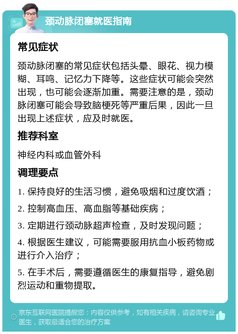 颈动脉闭塞就医指南 常见症状 颈动脉闭塞的常见症状包括头晕、眼花、视力模糊、耳鸣、记忆力下降等。这些症状可能会突然出现，也可能会逐渐加重。需要注意的是，颈动脉闭塞可能会导致脑梗死等严重后果，因此一旦出现上述症状，应及时就医。 推荐科室 神经内科或血管外科 调理要点 1. 保持良好的生活习惯，避免吸烟和过度饮酒； 2. 控制高血压、高血脂等基础疾病； 3. 定期进行颈动脉超声检查，及时发现问题； 4. 根据医生建议，可能需要服用抗血小板药物或进行介入治疗； 5. 在手术后，需要遵循医生的康复指导，避免剧烈运动和重物提取。