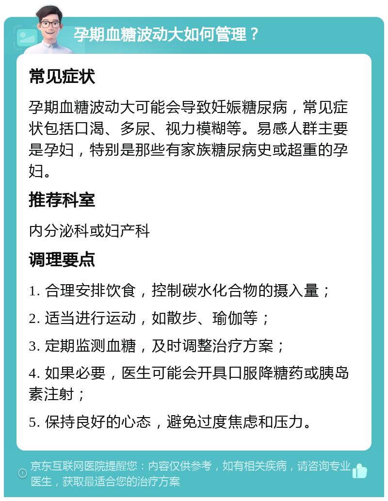 孕期血糖波动大如何管理？ 常见症状 孕期血糖波动大可能会导致妊娠糖尿病，常见症状包括口渴、多尿、视力模糊等。易感人群主要是孕妇，特别是那些有家族糖尿病史或超重的孕妇。 推荐科室 内分泌科或妇产科 调理要点 1. 合理安排饮食，控制碳水化合物的摄入量； 2. 适当进行运动，如散步、瑜伽等； 3. 定期监测血糖，及时调整治疗方案； 4. 如果必要，医生可能会开具口服降糖药或胰岛素注射； 5. 保持良好的心态，避免过度焦虑和压力。