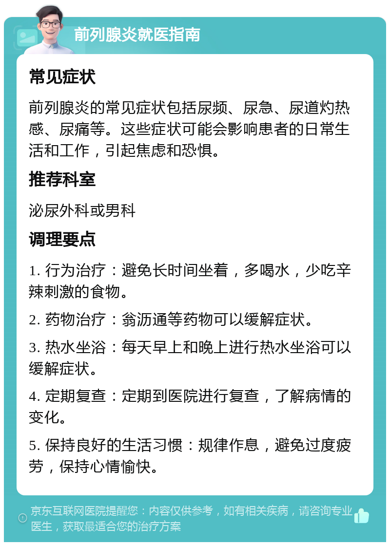 前列腺炎就医指南 常见症状 前列腺炎的常见症状包括尿频、尿急、尿道灼热感、尿痛等。这些症状可能会影响患者的日常生活和工作，引起焦虑和恐惧。 推荐科室 泌尿外科或男科 调理要点 1. 行为治疗：避免长时间坐着，多喝水，少吃辛辣刺激的食物。 2. 药物治疗：翁沥通等药物可以缓解症状。 3. 热水坐浴：每天早上和晚上进行热水坐浴可以缓解症状。 4. 定期复查：定期到医院进行复查，了解病情的变化。 5. 保持良好的生活习惯：规律作息，避免过度疲劳，保持心情愉快。