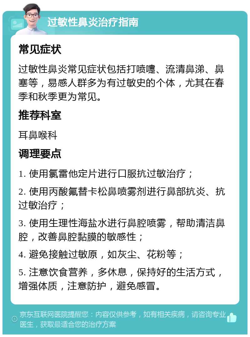 过敏性鼻炎治疗指南 常见症状 过敏性鼻炎常见症状包括打喷嚏、流清鼻涕、鼻塞等，易感人群多为有过敏史的个体，尤其在春季和秋季更为常见。 推荐科室 耳鼻喉科 调理要点 1. 使用氯雷他定片进行口服抗过敏治疗； 2. 使用丙酸氟替卡松鼻喷雾剂进行鼻部抗炎、抗过敏治疗； 3. 使用生理性海盐水进行鼻腔喷雾，帮助清洁鼻腔，改善鼻腔黏膜的敏感性； 4. 避免接触过敏原，如灰尘、花粉等； 5. 注意饮食营养，多休息，保持好的生活方式，增强体质，注意防护，避免感冒。