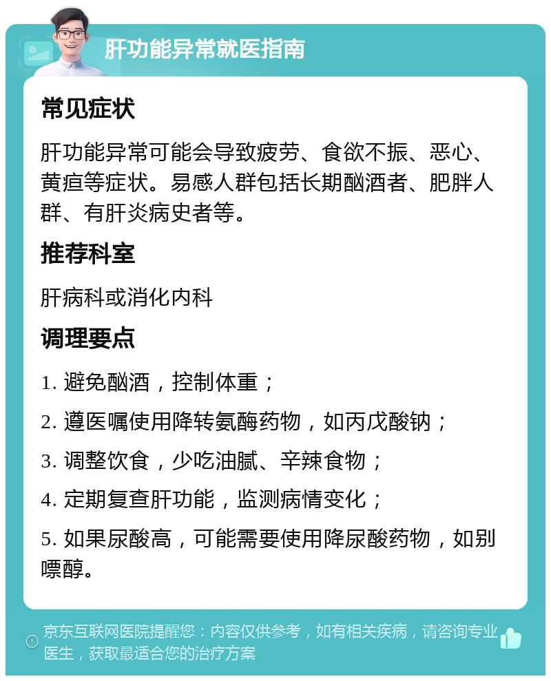 肝功能异常就医指南 常见症状 肝功能异常可能会导致疲劳、食欲不振、恶心、黄疸等症状。易感人群包括长期酗酒者、肥胖人群、有肝炎病史者等。 推荐科室 肝病科或消化内科 调理要点 1. 避免酗酒，控制体重； 2. 遵医嘱使用降转氨酶药物，如丙戊酸钠； 3. 调整饮食，少吃油腻、辛辣食物； 4. 定期复查肝功能，监测病情变化； 5. 如果尿酸高，可能需要使用降尿酸药物，如别嘌醇。