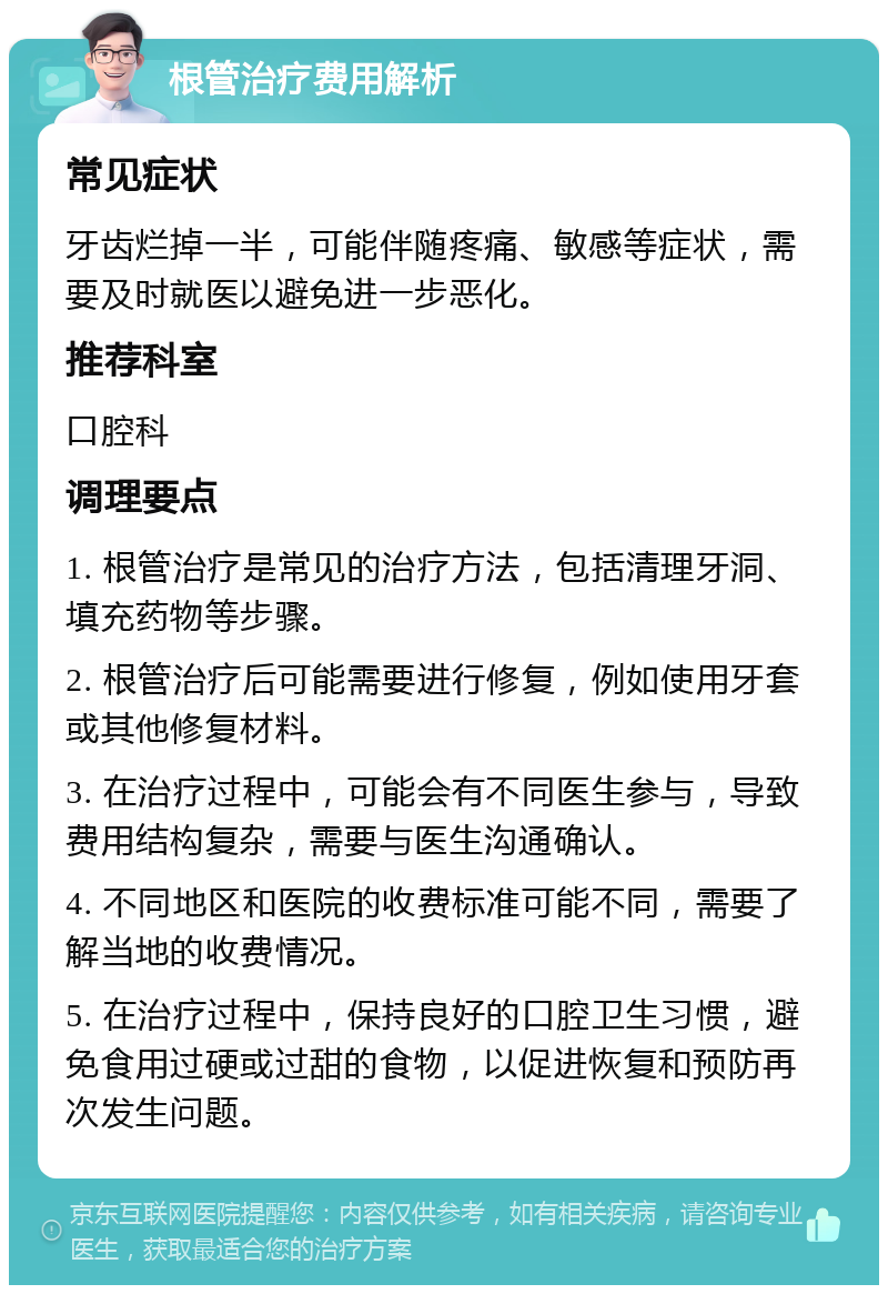 根管治疗费用解析 常见症状 牙齿烂掉一半，可能伴随疼痛、敏感等症状，需要及时就医以避免进一步恶化。 推荐科室 口腔科 调理要点 1. 根管治疗是常见的治疗方法，包括清理牙洞、填充药物等步骤。 2. 根管治疗后可能需要进行修复，例如使用牙套或其他修复材料。 3. 在治疗过程中，可能会有不同医生参与，导致费用结构复杂，需要与医生沟通确认。 4. 不同地区和医院的收费标准可能不同，需要了解当地的收费情况。 5. 在治疗过程中，保持良好的口腔卫生习惯，避免食用过硬或过甜的食物，以促进恢复和预防再次发生问题。