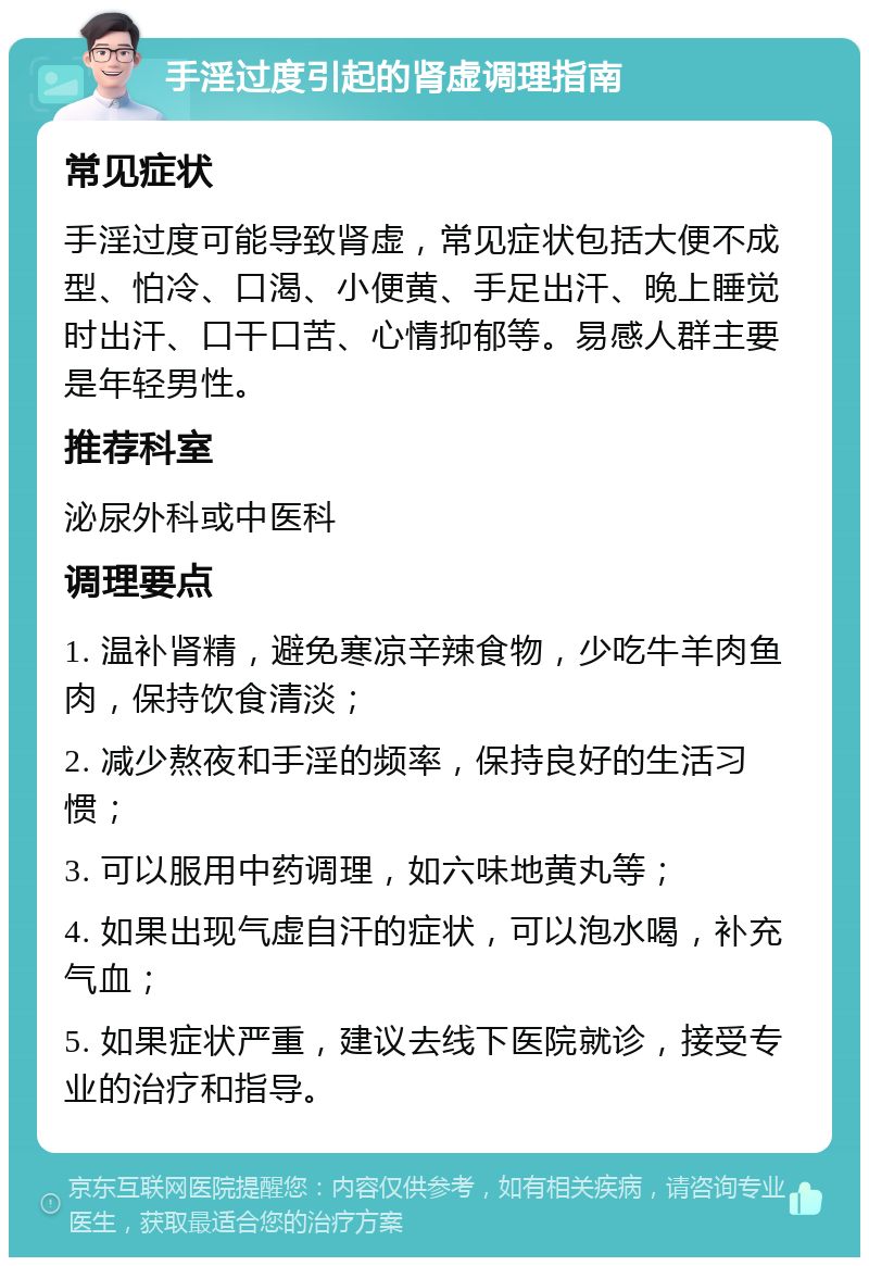 手淫过度引起的肾虚调理指南 常见症状 手淫过度可能导致肾虚，常见症状包括大便不成型、怕冷、口渴、小便黄、手足出汗、晚上睡觉时出汗、口干口苦、心情抑郁等。易感人群主要是年轻男性。 推荐科室 泌尿外科或中医科 调理要点 1. 温补肾精，避免寒凉辛辣食物，少吃牛羊肉鱼肉，保持饮食清淡； 2. 减少熬夜和手淫的频率，保持良好的生活习惯； 3. 可以服用中药调理，如六味地黄丸等； 4. 如果出现气虚自汗的症状，可以泡水喝，补充气血； 5. 如果症状严重，建议去线下医院就诊，接受专业的治疗和指导。