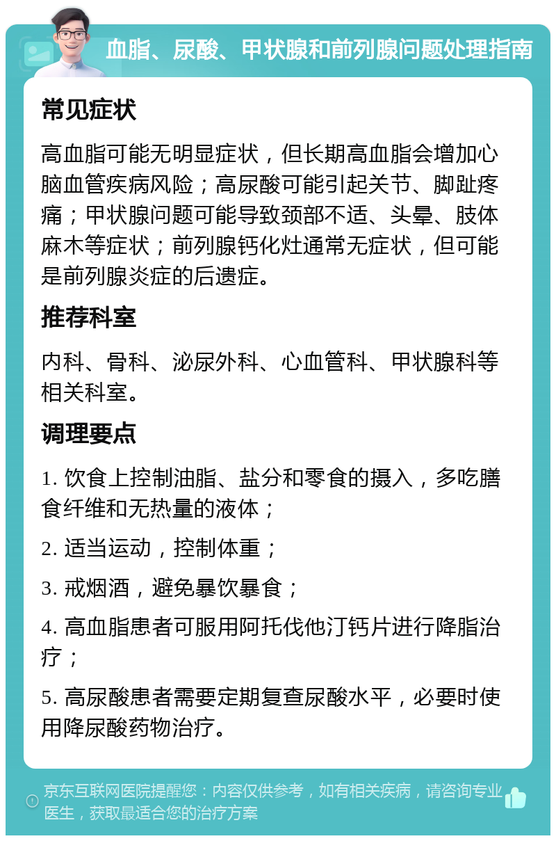 血脂、尿酸、甲状腺和前列腺问题处理指南 常见症状 高血脂可能无明显症状，但长期高血脂会增加心脑血管疾病风险；高尿酸可能引起关节、脚趾疼痛；甲状腺问题可能导致颈部不适、头晕、肢体麻木等症状；前列腺钙化灶通常无症状，但可能是前列腺炎症的后遗症。 推荐科室 内科、骨科、泌尿外科、心血管科、甲状腺科等相关科室。 调理要点 1. 饮食上控制油脂、盐分和零食的摄入，多吃膳食纤维和无热量的液体； 2. 适当运动，控制体重； 3. 戒烟酒，避免暴饮暴食； 4. 高血脂患者可服用阿托伐他汀钙片进行降脂治疗； 5. 高尿酸患者需要定期复查尿酸水平，必要时使用降尿酸药物治疗。