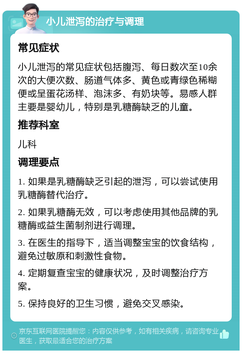 小儿泄泻的治疗与调理 常见症状 小儿泄泻的常见症状包括腹泻、每日数次至10余次的大便次数、肠道气体多、黄色或青绿色稀糊便或呈蛋花汤样、泡沫多、有奶块等。易感人群主要是婴幼儿，特别是乳糖酶缺乏的儿童。 推荐科室 儿科 调理要点 1. 如果是乳糖酶缺乏引起的泄泻，可以尝试使用乳糖酶替代治疗。 2. 如果乳糖酶无效，可以考虑使用其他品牌的乳糖酶或益生菌制剂进行调理。 3. 在医生的指导下，适当调整宝宝的饮食结构，避免过敏原和刺激性食物。 4. 定期复查宝宝的健康状况，及时调整治疗方案。 5. 保持良好的卫生习惯，避免交叉感染。