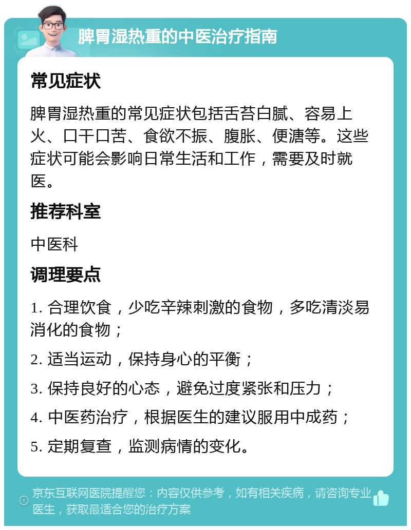 脾胃湿热重的中医治疗指南 常见症状 脾胃湿热重的常见症状包括舌苔白腻、容易上火、口干口苦、食欲不振、腹胀、便溏等。这些症状可能会影响日常生活和工作，需要及时就医。 推荐科室 中医科 调理要点 1. 合理饮食，少吃辛辣刺激的食物，多吃清淡易消化的食物； 2. 适当运动，保持身心的平衡； 3. 保持良好的心态，避免过度紧张和压力； 4. 中医药治疗，根据医生的建议服用中成药； 5. 定期复查，监测病情的变化。