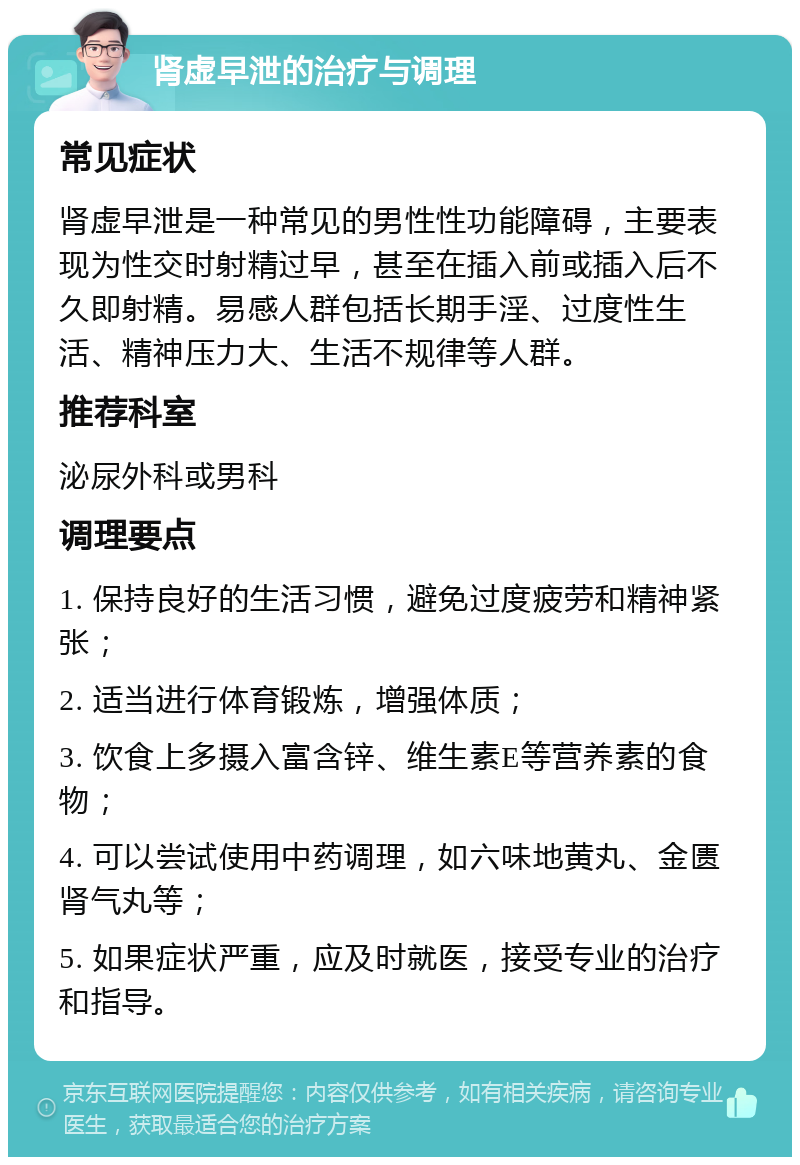 肾虚早泄的治疗与调理 常见症状 肾虚早泄是一种常见的男性性功能障碍，主要表现为性交时射精过早，甚至在插入前或插入后不久即射精。易感人群包括长期手淫、过度性生活、精神压力大、生活不规律等人群。 推荐科室 泌尿外科或男科 调理要点 1. 保持良好的生活习惯，避免过度疲劳和精神紧张； 2. 适当进行体育锻炼，增强体质； 3. 饮食上多摄入富含锌、维生素E等营养素的食物； 4. 可以尝试使用中药调理，如六味地黄丸、金匮肾气丸等； 5. 如果症状严重，应及时就医，接受专业的治疗和指导。