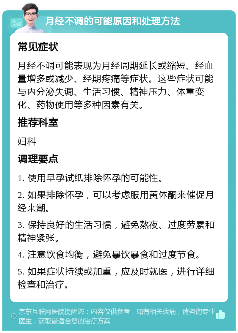 月经不调的可能原因和处理方法 常见症状 月经不调可能表现为月经周期延长或缩短、经血量增多或减少、经期疼痛等症状。这些症状可能与内分泌失调、生活习惯、精神压力、体重变化、药物使用等多种因素有关。 推荐科室 妇科 调理要点 1. 使用早孕试纸排除怀孕的可能性。 2. 如果排除怀孕，可以考虑服用黄体酮来催促月经来潮。 3. 保持良好的生活习惯，避免熬夜、过度劳累和精神紧张。 4. 注意饮食均衡，避免暴饮暴食和过度节食。 5. 如果症状持续或加重，应及时就医，进行详细检查和治疗。