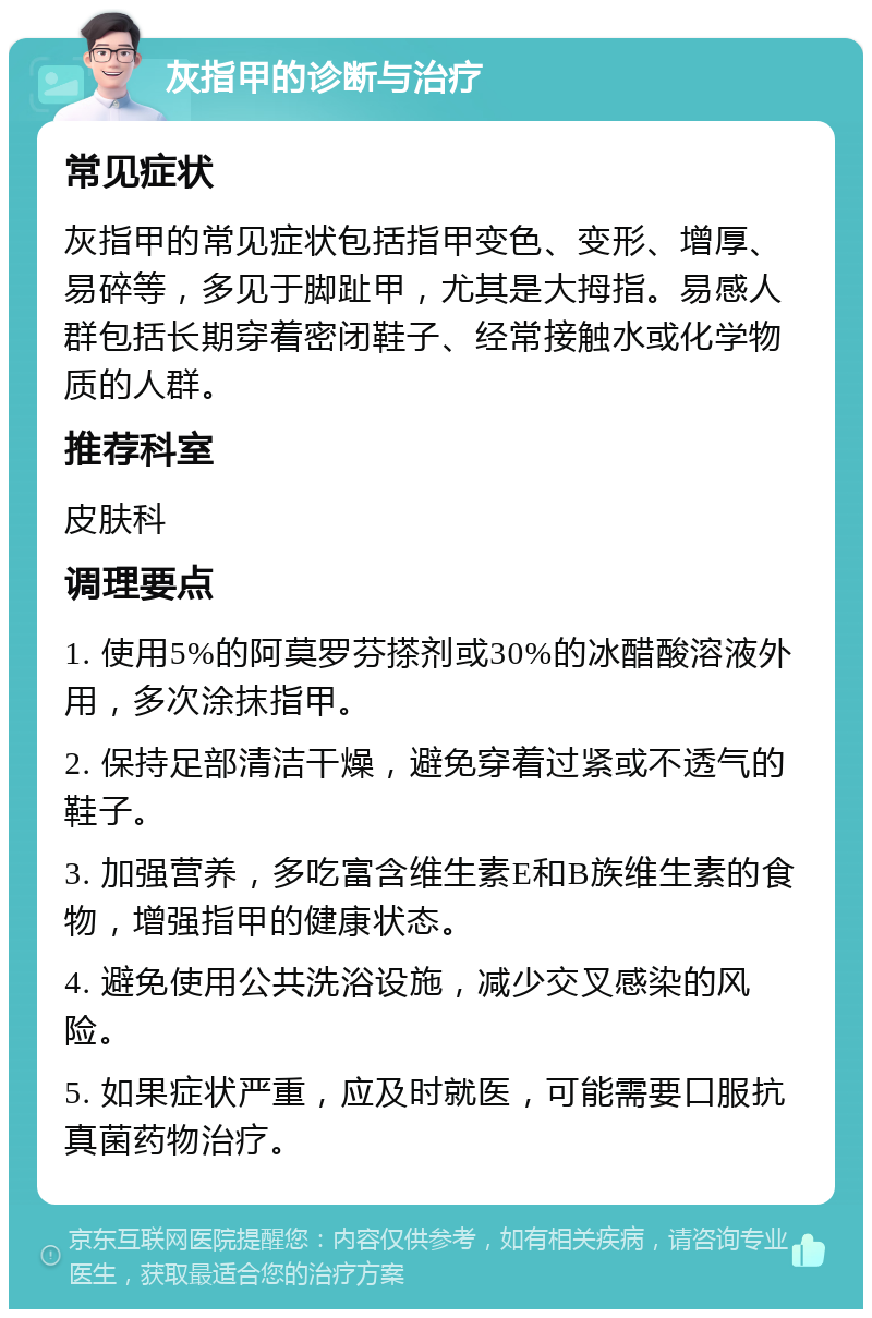 灰指甲的诊断与治疗 常见症状 灰指甲的常见症状包括指甲变色、变形、增厚、易碎等，多见于脚趾甲，尤其是大拇指。易感人群包括长期穿着密闭鞋子、经常接触水或化学物质的人群。 推荐科室 皮肤科 调理要点 1. 使用5%的阿莫罗芬搽剂或30%的冰醋酸溶液外用，多次涂抹指甲。 2. 保持足部清洁干燥，避免穿着过紧或不透气的鞋子。 3. 加强营养，多吃富含维生素E和B族维生素的食物，增强指甲的健康状态。 4. 避免使用公共洗浴设施，减少交叉感染的风险。 5. 如果症状严重，应及时就医，可能需要口服抗真菌药物治疗。