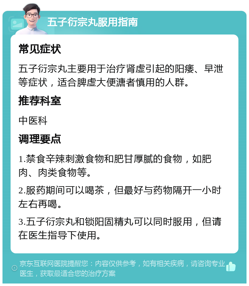 五子衍宗丸服用指南 常见症状 五子衍宗丸主要用于治疗肾虚引起的阳痿、早泄等症状，适合脾虚大便溏者慎用的人群。 推荐科室 中医科 调理要点 1.禁食辛辣刺激食物和肥甘厚腻的食物，如肥肉、肉类食物等。 2.服药期间可以喝茶，但最好与药物隔开一小时左右再喝。 3.五子衍宗丸和锁阳固精丸可以同时服用，但请在医生指导下使用。