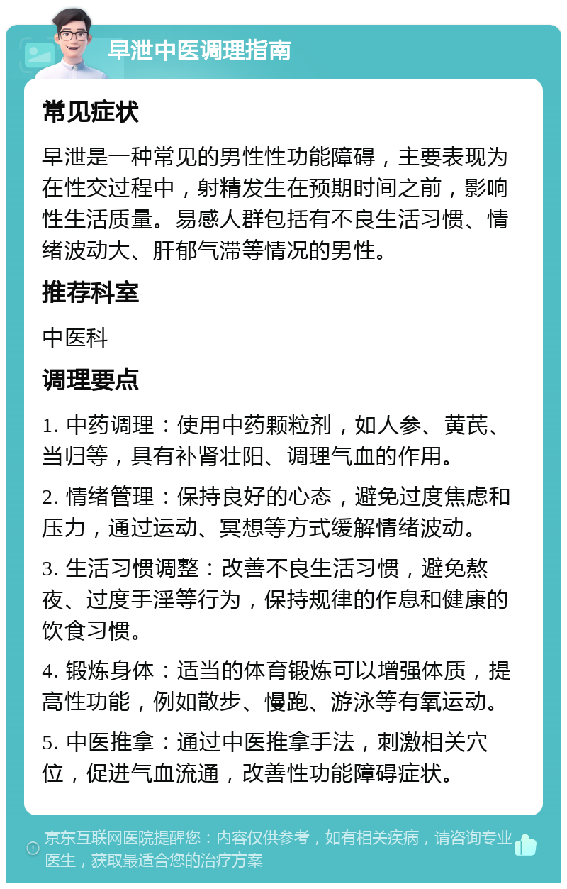 早泄中医调理指南 常见症状 早泄是一种常见的男性性功能障碍，主要表现为在性交过程中，射精发生在预期时间之前，影响性生活质量。易感人群包括有不良生活习惯、情绪波动大、肝郁气滞等情况的男性。 推荐科室 中医科 调理要点 1. 中药调理：使用中药颗粒剂，如人参、黄芪、当归等，具有补肾壮阳、调理气血的作用。 2. 情绪管理：保持良好的心态，避免过度焦虑和压力，通过运动、冥想等方式缓解情绪波动。 3. 生活习惯调整：改善不良生活习惯，避免熬夜、过度手淫等行为，保持规律的作息和健康的饮食习惯。 4. 锻炼身体：适当的体育锻炼可以增强体质，提高性功能，例如散步、慢跑、游泳等有氧运动。 5. 中医推拿：通过中医推拿手法，刺激相关穴位，促进气血流通，改善性功能障碍症状。