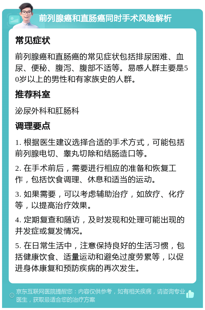 前列腺癌和直肠癌同时手术风险解析 常见症状 前列腺癌和直肠癌的常见症状包括排尿困难、血尿、便秘、腹泻、腹部不适等。易感人群主要是50岁以上的男性和有家族史的人群。 推荐科室 泌尿外科和肛肠科 调理要点 1. 根据医生建议选择合适的手术方式，可能包括前列腺电切、睾丸切除和结肠造口等。 2. 在手术前后，需要进行相应的准备和恢复工作，包括饮食调理、休息和适当的运动。 3. 如果需要，可以考虑辅助治疗，如放疗、化疗等，以提高治疗效果。 4. 定期复查和随访，及时发现和处理可能出现的并发症或复发情况。 5. 在日常生活中，注意保持良好的生活习惯，包括健康饮食、适量运动和避免过度劳累等，以促进身体康复和预防疾病的再次发生。