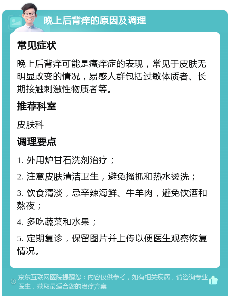 晚上后背痒的原因及调理 常见症状 晚上后背痒可能是瘙痒症的表现，常见于皮肤无明显改变的情况，易感人群包括过敏体质者、长期接触刺激性物质者等。 推荐科室 皮肤科 调理要点 1. 外用炉甘石洗剂治疗； 2. 注意皮肤清洁卫生，避免搔抓和热水烫洗； 3. 饮食清淡，忌辛辣海鲜、牛羊肉，避免饮酒和熬夜； 4. 多吃蔬菜和水果； 5. 定期复诊，保留图片并上传以便医生观察恢复情况。