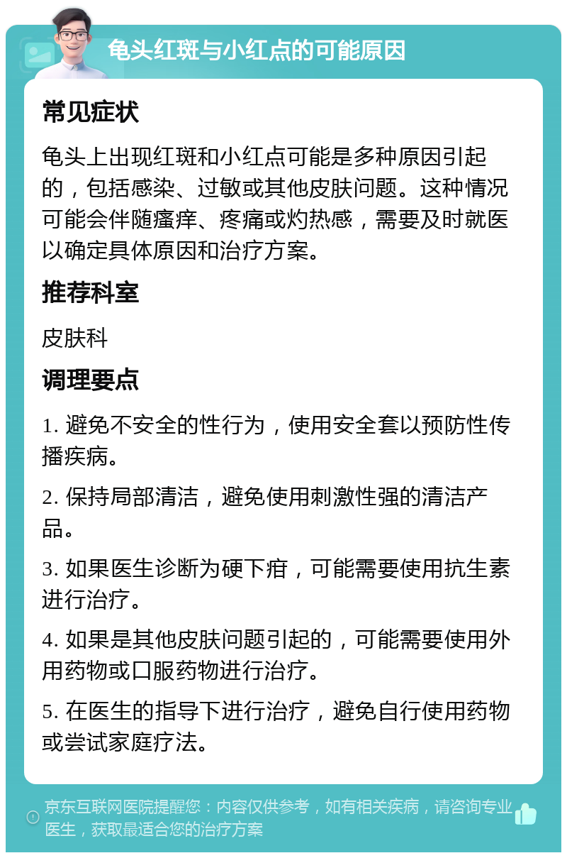 龟头红斑与小红点的可能原因 常见症状 龟头上出现红斑和小红点可能是多种原因引起的，包括感染、过敏或其他皮肤问题。这种情况可能会伴随瘙痒、疼痛或灼热感，需要及时就医以确定具体原因和治疗方案。 推荐科室 皮肤科 调理要点 1. 避免不安全的性行为，使用安全套以预防性传播疾病。 2. 保持局部清洁，避免使用刺激性强的清洁产品。 3. 如果医生诊断为硬下疳，可能需要使用抗生素进行治疗。 4. 如果是其他皮肤问题引起的，可能需要使用外用药物或口服药物进行治疗。 5. 在医生的指导下进行治疗，避免自行使用药物或尝试家庭疗法。