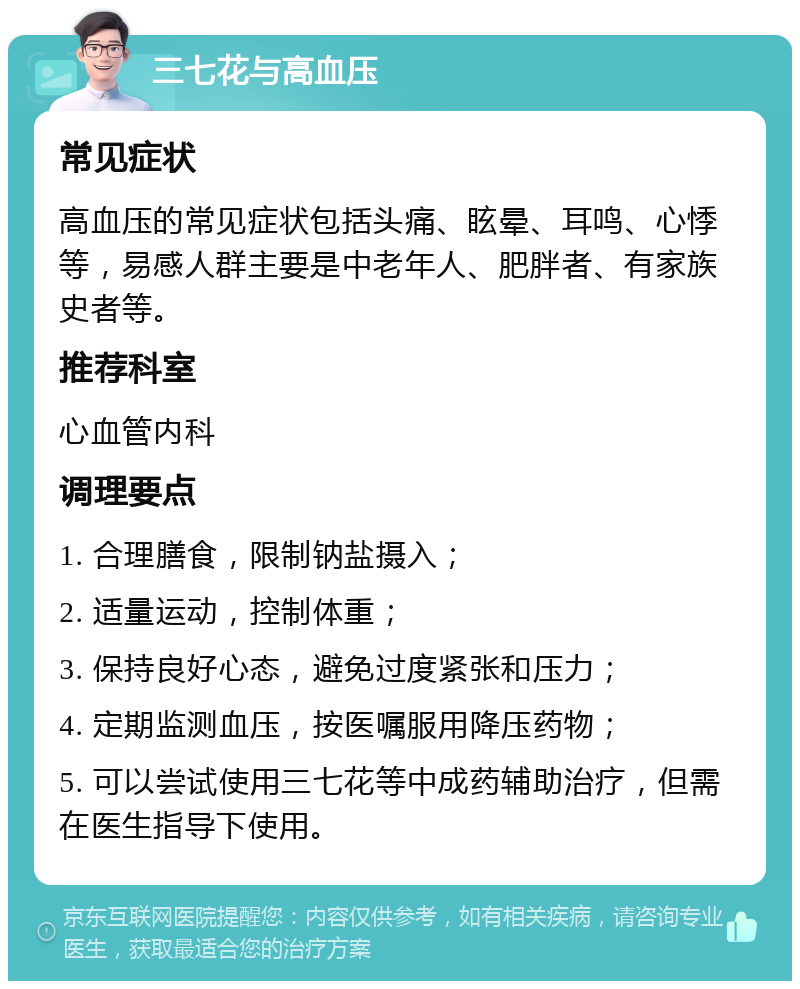 三七花与高血压 常见症状 高血压的常见症状包括头痛、眩晕、耳鸣、心悸等，易感人群主要是中老年人、肥胖者、有家族史者等。 推荐科室 心血管内科 调理要点 1. 合理膳食，限制钠盐摄入； 2. 适量运动，控制体重； 3. 保持良好心态，避免过度紧张和压力； 4. 定期监测血压，按医嘱服用降压药物； 5. 可以尝试使用三七花等中成药辅助治疗，但需在医生指导下使用。