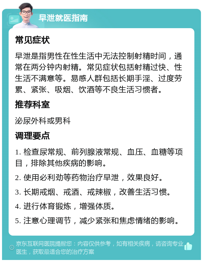 早泄就医指南 常见症状 早泄是指男性在性生活中无法控制射精时间，通常在两分钟内射精。常见症状包括射精过快、性生活不满意等。易感人群包括长期手淫、过度劳累、紧张、吸烟、饮酒等不良生活习惯者。 推荐科室 泌尿外科或男科 调理要点 1. 检查尿常规、前列腺液常规、血压、血糖等项目，排除其他疾病的影响。 2. 使用必利劲等药物治疗早泄，效果良好。 3. 长期戒烟、戒酒、戒辣椒，改善生活习惯。 4. 进行体育锻炼，增强体质。 5. 注意心理调节，减少紧张和焦虑情绪的影响。