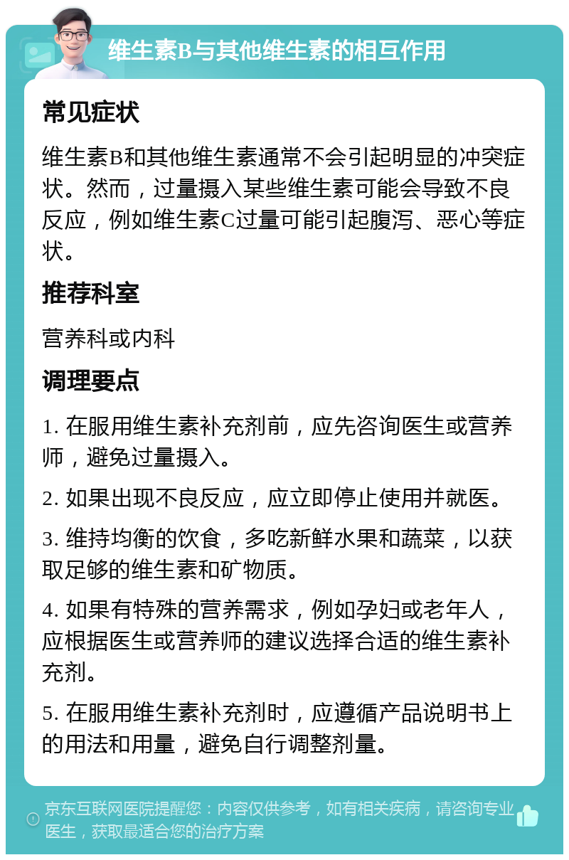 维生素B与其他维生素的相互作用 常见症状 维生素B和其他维生素通常不会引起明显的冲突症状。然而，过量摄入某些维生素可能会导致不良反应，例如维生素C过量可能引起腹泻、恶心等症状。 推荐科室 营养科或内科 调理要点 1. 在服用维生素补充剂前，应先咨询医生或营养师，避免过量摄入。 2. 如果出现不良反应，应立即停止使用并就医。 3. 维持均衡的饮食，多吃新鲜水果和蔬菜，以获取足够的维生素和矿物质。 4. 如果有特殊的营养需求，例如孕妇或老年人，应根据医生或营养师的建议选择合适的维生素补充剂。 5. 在服用维生素补充剂时，应遵循产品说明书上的用法和用量，避免自行调整剂量。