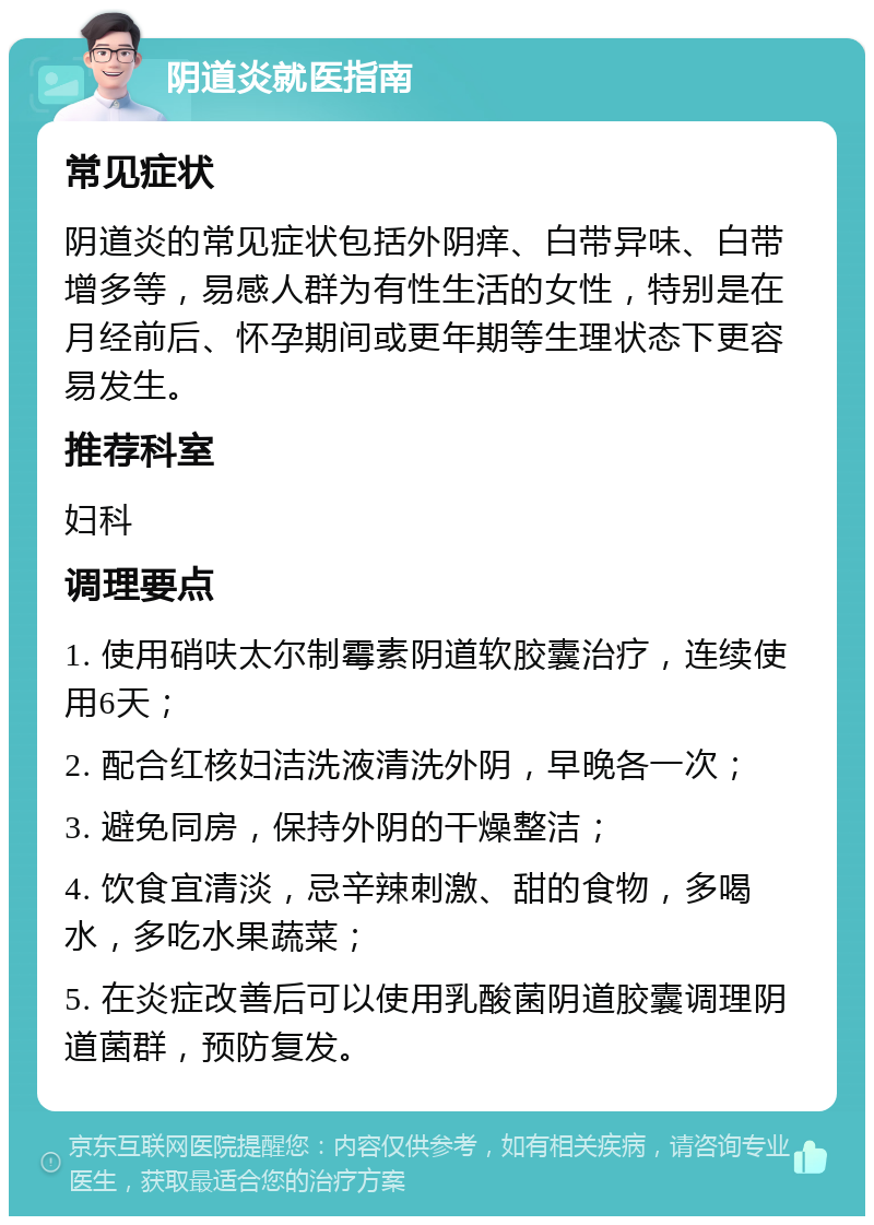 阴道炎就医指南 常见症状 阴道炎的常见症状包括外阴痒、白带异味、白带增多等，易感人群为有性生活的女性，特别是在月经前后、怀孕期间或更年期等生理状态下更容易发生。 推荐科室 妇科 调理要点 1. 使用硝呋太尔制霉素阴道软胶囊治疗，连续使用6天； 2. 配合红核妇洁洗液清洗外阴，早晚各一次； 3. 避免同房，保持外阴的干燥整洁； 4. 饮食宜清淡，忌辛辣刺激、甜的食物，多喝水，多吃水果蔬菜； 5. 在炎症改善后可以使用乳酸菌阴道胶囊调理阴道菌群，预防复发。