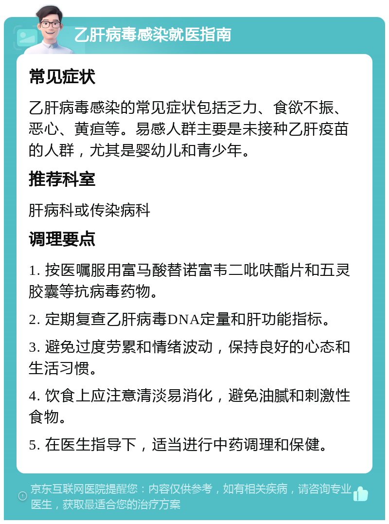 乙肝病毒感染就医指南 常见症状 乙肝病毒感染的常见症状包括乏力、食欲不振、恶心、黄疸等。易感人群主要是未接种乙肝疫苗的人群，尤其是婴幼儿和青少年。 推荐科室 肝病科或传染病科 调理要点 1. 按医嘱服用富马酸替诺富韦二吡呋酯片和五灵胶囊等抗病毒药物。 2. 定期复查乙肝病毒DNA定量和肝功能指标。 3. 避免过度劳累和情绪波动，保持良好的心态和生活习惯。 4. 饮食上应注意清淡易消化，避免油腻和刺激性食物。 5. 在医生指导下，适当进行中药调理和保健。