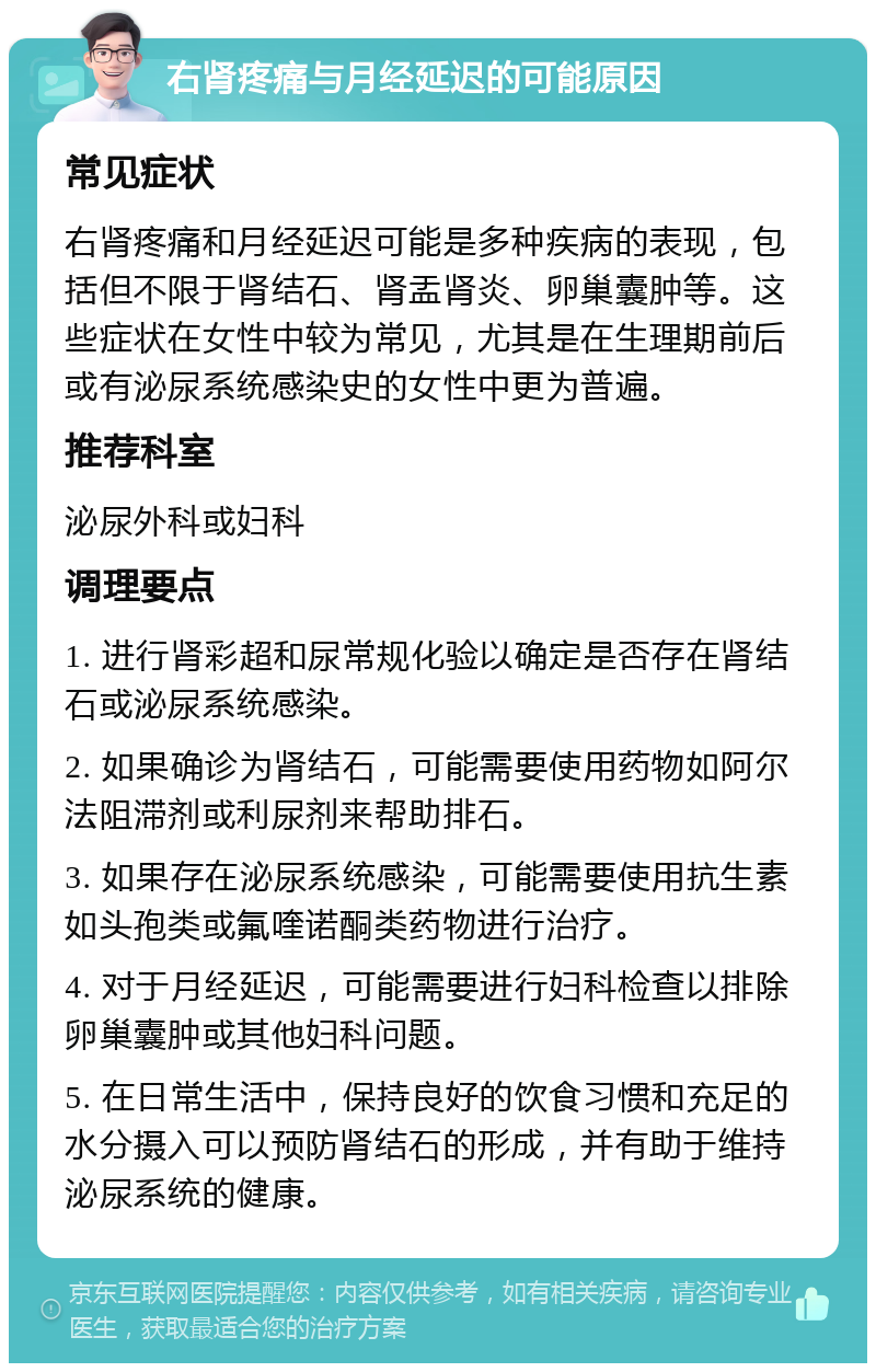 右肾疼痛与月经延迟的可能原因 常见症状 右肾疼痛和月经延迟可能是多种疾病的表现，包括但不限于肾结石、肾盂肾炎、卵巢囊肿等。这些症状在女性中较为常见，尤其是在生理期前后或有泌尿系统感染史的女性中更为普遍。 推荐科室 泌尿外科或妇科 调理要点 1. 进行肾彩超和尿常规化验以确定是否存在肾结石或泌尿系统感染。 2. 如果确诊为肾结石，可能需要使用药物如阿尔法阻滞剂或利尿剂来帮助排石。 3. 如果存在泌尿系统感染，可能需要使用抗生素如头孢类或氟喹诺酮类药物进行治疗。 4. 对于月经延迟，可能需要进行妇科检查以排除卵巢囊肿或其他妇科问题。 5. 在日常生活中，保持良好的饮食习惯和充足的水分摄入可以预防肾结石的形成，并有助于维持泌尿系统的健康。