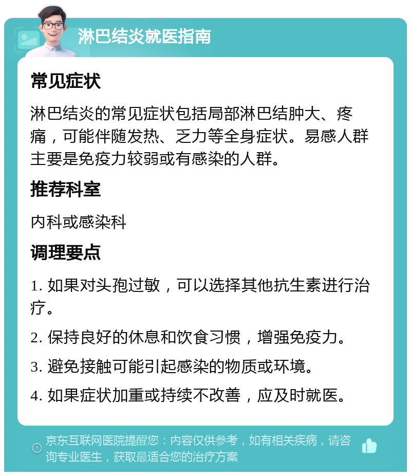 淋巴结炎就医指南 常见症状 淋巴结炎的常见症状包括局部淋巴结肿大、疼痛，可能伴随发热、乏力等全身症状。易感人群主要是免疫力较弱或有感染的人群。 推荐科室 内科或感染科 调理要点 1. 如果对头孢过敏，可以选择其他抗生素进行治疗。 2. 保持良好的休息和饮食习惯，增强免疫力。 3. 避免接触可能引起感染的物质或环境。 4. 如果症状加重或持续不改善，应及时就医。