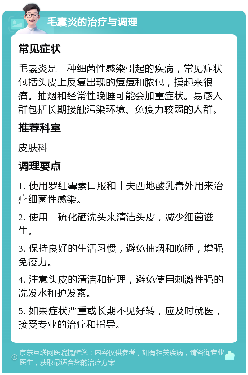 毛囊炎的治疗与调理 常见症状 毛囊炎是一种细菌性感染引起的疾病，常见症状包括头皮上反复出现的痘痘和脓包，摸起来很痛。抽烟和经常性晚睡可能会加重症状。易感人群包括长期接触污染环境、免疫力较弱的人群。 推荐科室 皮肤科 调理要点 1. 使用罗红霉素口服和十夫西地酸乳膏外用来治疗细菌性感染。 2. 使用二硫化硒洗头来清洁头皮，减少细菌滋生。 3. 保持良好的生活习惯，避免抽烟和晚睡，增强免疫力。 4. 注意头皮的清洁和护理，避免使用刺激性强的洗发水和护发素。 5. 如果症状严重或长期不见好转，应及时就医，接受专业的治疗和指导。