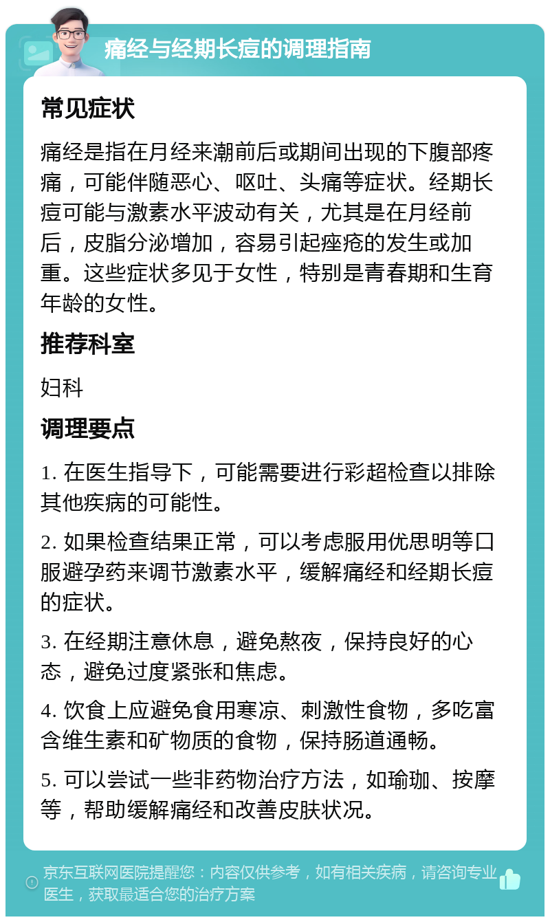 痛经与经期长痘的调理指南 常见症状 痛经是指在月经来潮前后或期间出现的下腹部疼痛，可能伴随恶心、呕吐、头痛等症状。经期长痘可能与激素水平波动有关，尤其是在月经前后，皮脂分泌增加，容易引起痤疮的发生或加重。这些症状多见于女性，特别是青春期和生育年龄的女性。 推荐科室 妇科 调理要点 1. 在医生指导下，可能需要进行彩超检查以排除其他疾病的可能性。 2. 如果检查结果正常，可以考虑服用优思明等口服避孕药来调节激素水平，缓解痛经和经期长痘的症状。 3. 在经期注意休息，避免熬夜，保持良好的心态，避免过度紧张和焦虑。 4. 饮食上应避免食用寒凉、刺激性食物，多吃富含维生素和矿物质的食物，保持肠道通畅。 5. 可以尝试一些非药物治疗方法，如瑜珈、按摩等，帮助缓解痛经和改善皮肤状况。