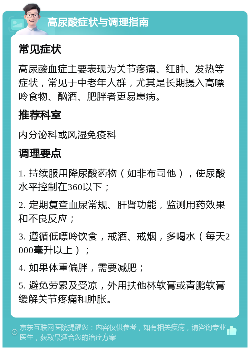 高尿酸症状与调理指南 常见症状 高尿酸血症主要表现为关节疼痛、红肿、发热等症状，常见于中老年人群，尤其是长期摄入高嘌呤食物、酗酒、肥胖者更易患病。 推荐科室 内分泌科或风湿免疫科 调理要点 1. 持续服用降尿酸药物（如非布司他），使尿酸水平控制在360以下； 2. 定期复查血尿常规、肝肾功能，监测用药效果和不良反应； 3. 遵循低嘌呤饮食，戒酒、戒烟，多喝水（每天2000毫升以上）； 4. 如果体重偏胖，需要减肥； 5. 避免劳累及受凉，外用扶他林软膏或青鹏软膏缓解关节疼痛和肿胀。