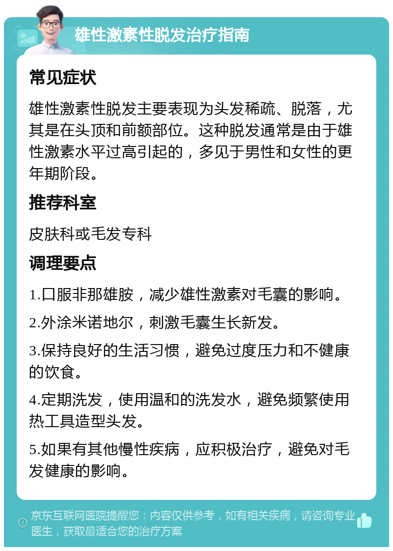 雄性激素性脱发治疗指南 常见症状 雄性激素性脱发主要表现为头发稀疏、脱落，尤其是在头顶和前额部位。这种脱发通常是由于雄性激素水平过高引起的，多见于男性和女性的更年期阶段。 推荐科室 皮肤科或毛发专科 调理要点 1.口服非那雄胺，减少雄性激素对毛囊的影响。 2.外涂米诺地尔，刺激毛囊生长新发。 3.保持良好的生活习惯，避免过度压力和不健康的饮食。 4.定期洗发，使用温和的洗发水，避免频繁使用热工具造型头发。 5.如果有其他慢性疾病，应积极治疗，避免对毛发健康的影响。