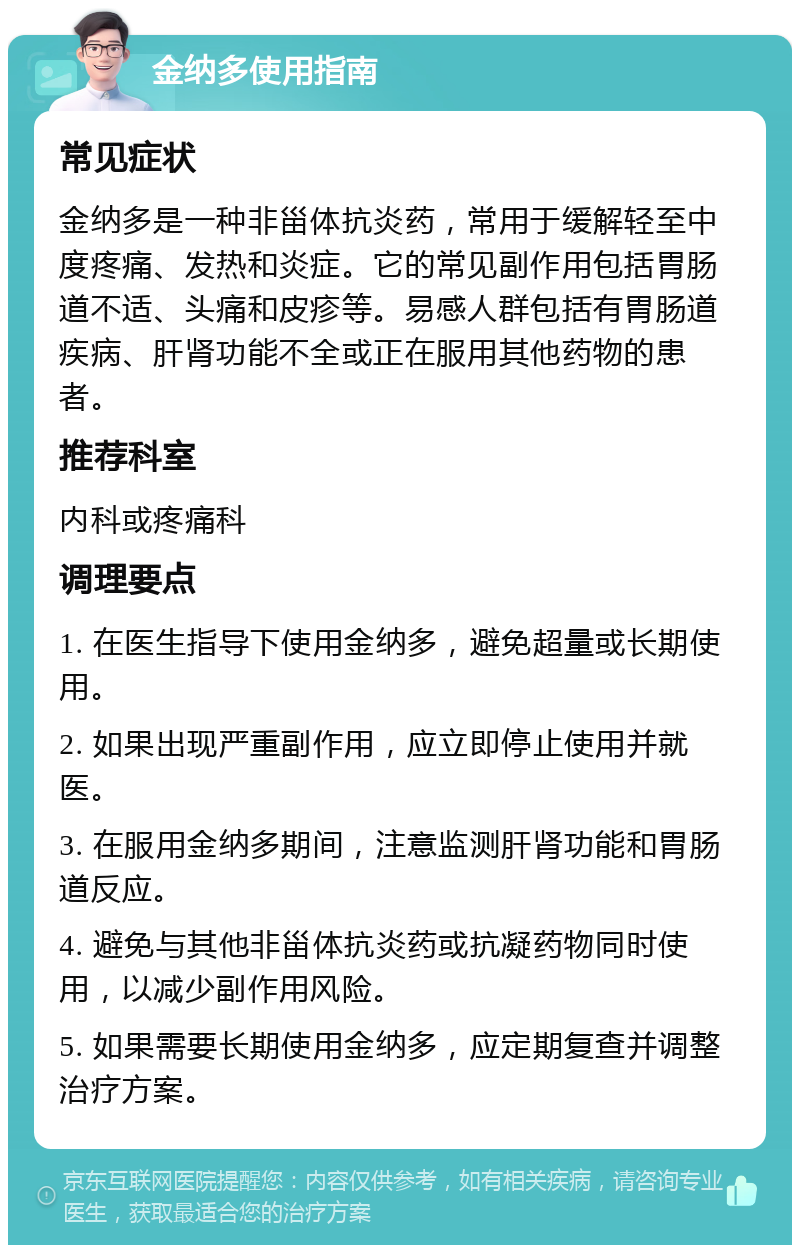 金纳多使用指南 常见症状 金纳多是一种非甾体抗炎药，常用于缓解轻至中度疼痛、发热和炎症。它的常见副作用包括胃肠道不适、头痛和皮疹等。易感人群包括有胃肠道疾病、肝肾功能不全或正在服用其他药物的患者。 推荐科室 内科或疼痛科 调理要点 1. 在医生指导下使用金纳多，避免超量或长期使用。 2. 如果出现严重副作用，应立即停止使用并就医。 3. 在服用金纳多期间，注意监测肝肾功能和胃肠道反应。 4. 避免与其他非甾体抗炎药或抗凝药物同时使用，以减少副作用风险。 5. 如果需要长期使用金纳多，应定期复查并调整治疗方案。