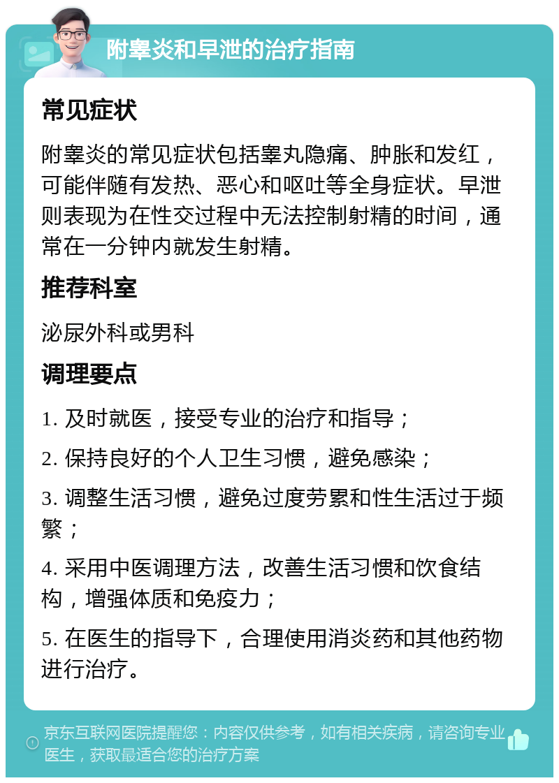 附睾炎和早泄的治疗指南 常见症状 附睾炎的常见症状包括睾丸隐痛、肿胀和发红，可能伴随有发热、恶心和呕吐等全身症状。早泄则表现为在性交过程中无法控制射精的时间，通常在一分钟内就发生射精。 推荐科室 泌尿外科或男科 调理要点 1. 及时就医，接受专业的治疗和指导； 2. 保持良好的个人卫生习惯，避免感染； 3. 调整生活习惯，避免过度劳累和性生活过于频繁； 4. 采用中医调理方法，改善生活习惯和饮食结构，增强体质和免疫力； 5. 在医生的指导下，合理使用消炎药和其他药物进行治疗。