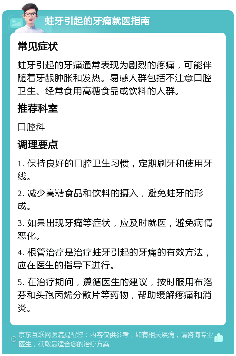 蛀牙引起的牙痛就医指南 常见症状 蛀牙引起的牙痛通常表现为剧烈的疼痛，可能伴随着牙龈肿胀和发热。易感人群包括不注意口腔卫生、经常食用高糖食品或饮料的人群。 推荐科室 口腔科 调理要点 1. 保持良好的口腔卫生习惯，定期刷牙和使用牙线。 2. 减少高糖食品和饮料的摄入，避免蛀牙的形成。 3. 如果出现牙痛等症状，应及时就医，避免病情恶化。 4. 根管治疗是治疗蛀牙引起的牙痛的有效方法，应在医生的指导下进行。 5. 在治疗期间，遵循医生的建议，按时服用布洛芬和头孢丙烯分散片等药物，帮助缓解疼痛和消炎。