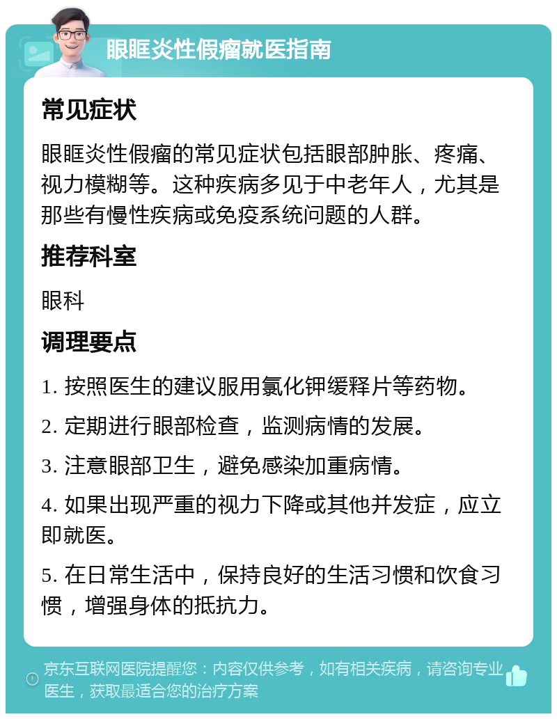 眼眶炎性假瘤就医指南 常见症状 眼眶炎性假瘤的常见症状包括眼部肿胀、疼痛、视力模糊等。这种疾病多见于中老年人，尤其是那些有慢性疾病或免疫系统问题的人群。 推荐科室 眼科 调理要点 1. 按照医生的建议服用氯化钾缓释片等药物。 2. 定期进行眼部检查，监测病情的发展。 3. 注意眼部卫生，避免感染加重病情。 4. 如果出现严重的视力下降或其他并发症，应立即就医。 5. 在日常生活中，保持良好的生活习惯和饮食习惯，增强身体的抵抗力。