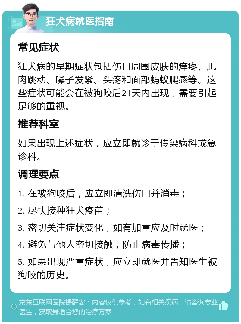 狂犬病就医指南 常见症状 狂犬病的早期症状包括伤口周围皮肤的痒疼、肌肉跳动、嗓子发紧、头疼和面部蚂蚁爬感等。这些症状可能会在被狗咬后21天内出现，需要引起足够的重视。 推荐科室 如果出现上述症状，应立即就诊于传染病科或急诊科。 调理要点 1. 在被狗咬后，应立即清洗伤口并消毒； 2. 尽快接种狂犬疫苗； 3. 密切关注症状变化，如有加重应及时就医； 4. 避免与他人密切接触，防止病毒传播； 5. 如果出现严重症状，应立即就医并告知医生被狗咬的历史。