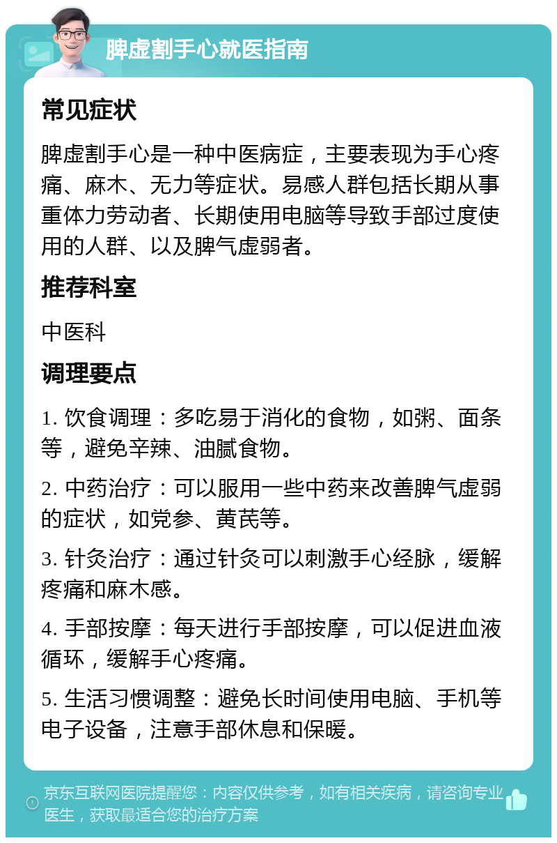 脾虚割手心就医指南 常见症状 脾虚割手心是一种中医病症，主要表现为手心疼痛、麻木、无力等症状。易感人群包括长期从事重体力劳动者、长期使用电脑等导致手部过度使用的人群、以及脾气虚弱者。 推荐科室 中医科 调理要点 1. 饮食调理：多吃易于消化的食物，如粥、面条等，避免辛辣、油腻食物。 2. 中药治疗：可以服用一些中药来改善脾气虚弱的症状，如党参、黄芪等。 3. 针灸治疗：通过针灸可以刺激手心经脉，缓解疼痛和麻木感。 4. 手部按摩：每天进行手部按摩，可以促进血液循环，缓解手心疼痛。 5. 生活习惯调整：避免长时间使用电脑、手机等电子设备，注意手部休息和保暖。