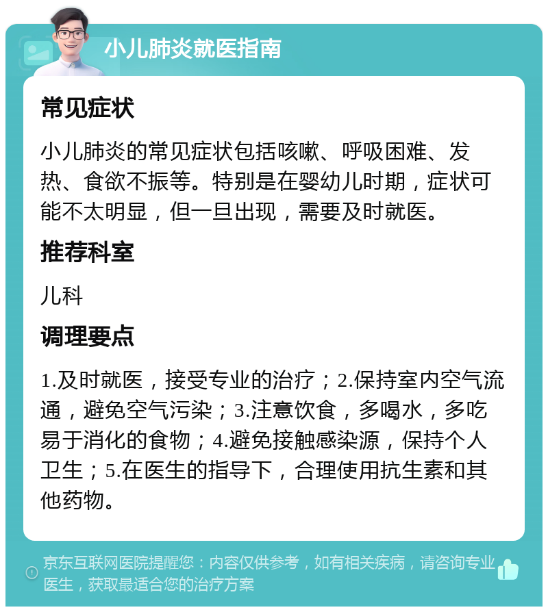 小儿肺炎就医指南 常见症状 小儿肺炎的常见症状包括咳嗽、呼吸困难、发热、食欲不振等。特别是在婴幼儿时期，症状可能不太明显，但一旦出现，需要及时就医。 推荐科室 儿科 调理要点 1.及时就医，接受专业的治疗；2.保持室内空气流通，避免空气污染；3.注意饮食，多喝水，多吃易于消化的食物；4.避免接触感染源，保持个人卫生；5.在医生的指导下，合理使用抗生素和其他药物。