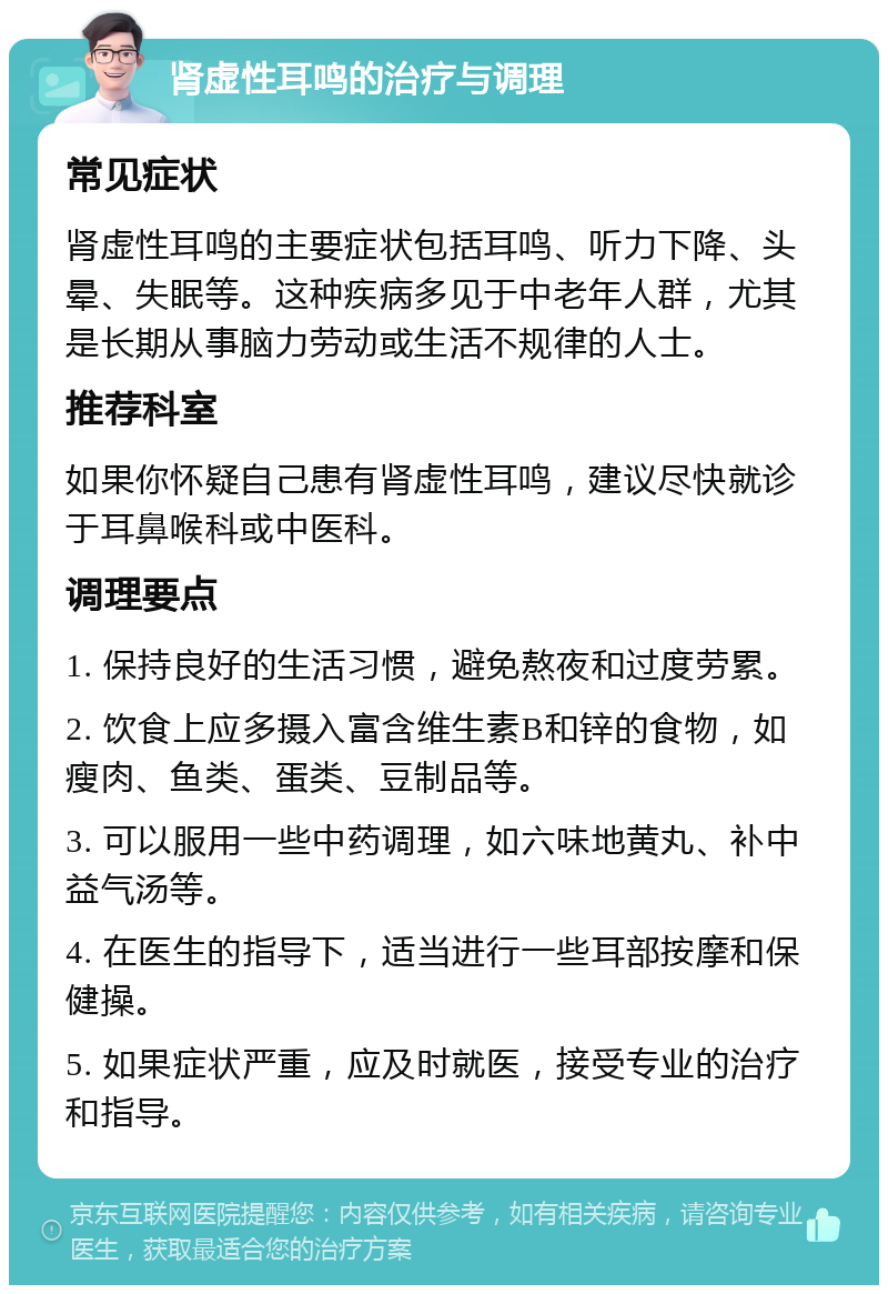 肾虚性耳鸣的治疗与调理 常见症状 肾虚性耳鸣的主要症状包括耳鸣、听力下降、头晕、失眠等。这种疾病多见于中老年人群，尤其是长期从事脑力劳动或生活不规律的人士。 推荐科室 如果你怀疑自己患有肾虚性耳鸣，建议尽快就诊于耳鼻喉科或中医科。 调理要点 1. 保持良好的生活习惯，避免熬夜和过度劳累。 2. 饮食上应多摄入富含维生素B和锌的食物，如瘦肉、鱼类、蛋类、豆制品等。 3. 可以服用一些中药调理，如六味地黄丸、补中益气汤等。 4. 在医生的指导下，适当进行一些耳部按摩和保健操。 5. 如果症状严重，应及时就医，接受专业的治疗和指导。