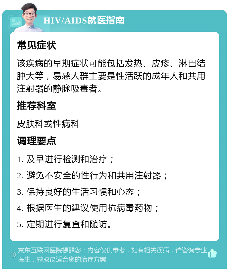 HIV/AIDS就医指南 常见症状 该疾病的早期症状可能包括发热、皮疹、淋巴结肿大等，易感人群主要是性活跃的成年人和共用注射器的静脉吸毒者。 推荐科室 皮肤科或性病科 调理要点 1. 及早进行检测和治疗； 2. 避免不安全的性行为和共用注射器； 3. 保持良好的生活习惯和心态； 4. 根据医生的建议使用抗病毒药物； 5. 定期进行复查和随访。