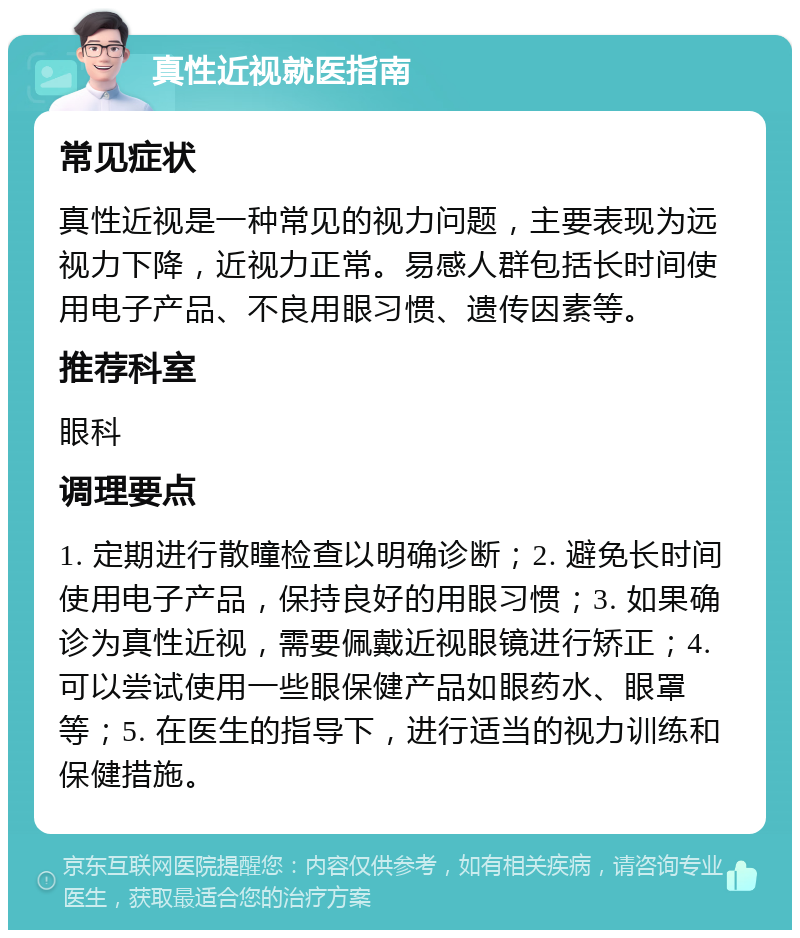 真性近视就医指南 常见症状 真性近视是一种常见的视力问题，主要表现为远视力下降，近视力正常。易感人群包括长时间使用电子产品、不良用眼习惯、遗传因素等。 推荐科室 眼科 调理要点 1. 定期进行散瞳检查以明确诊断；2. 避免长时间使用电子产品，保持良好的用眼习惯；3. 如果确诊为真性近视，需要佩戴近视眼镜进行矫正；4. 可以尝试使用一些眼保健产品如眼药水、眼罩等；5. 在医生的指导下，进行适当的视力训练和保健措施。