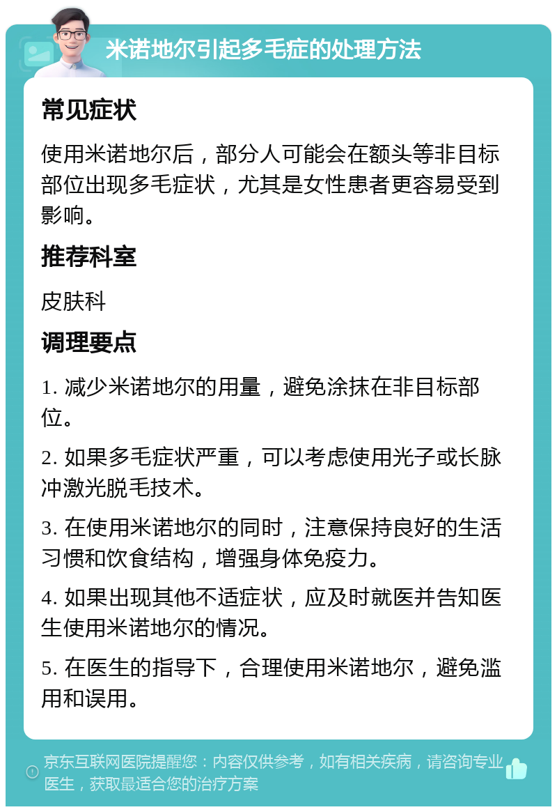 米诺地尔引起多毛症的处理方法 常见症状 使用米诺地尔后，部分人可能会在额头等非目标部位出现多毛症状，尤其是女性患者更容易受到影响。 推荐科室 皮肤科 调理要点 1. 减少米诺地尔的用量，避免涂抹在非目标部位。 2. 如果多毛症状严重，可以考虑使用光子或长脉冲激光脱毛技术。 3. 在使用米诺地尔的同时，注意保持良好的生活习惯和饮食结构，增强身体免疫力。 4. 如果出现其他不适症状，应及时就医并告知医生使用米诺地尔的情况。 5. 在医生的指导下，合理使用米诺地尔，避免滥用和误用。