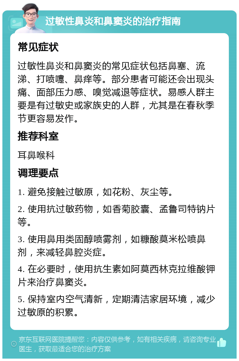 过敏性鼻炎和鼻窦炎的治疗指南 常见症状 过敏性鼻炎和鼻窦炎的常见症状包括鼻塞、流涕、打喷嚏、鼻痒等。部分患者可能还会出现头痛、面部压力感、嗅觉减退等症状。易感人群主要是有过敏史或家族史的人群，尤其是在春秋季节更容易发作。 推荐科室 耳鼻喉科 调理要点 1. 避免接触过敏原，如花粉、灰尘等。 2. 使用抗过敏药物，如香菊胶囊、孟鲁司特钠片等。 3. 使用鼻用类固醇喷雾剂，如糠酸莫米松喷鼻剂，来减轻鼻腔炎症。 4. 在必要时，使用抗生素如阿莫西林克拉维酸钾片来治疗鼻窦炎。 5. 保持室内空气清新，定期清洁家居环境，减少过敏原的积累。