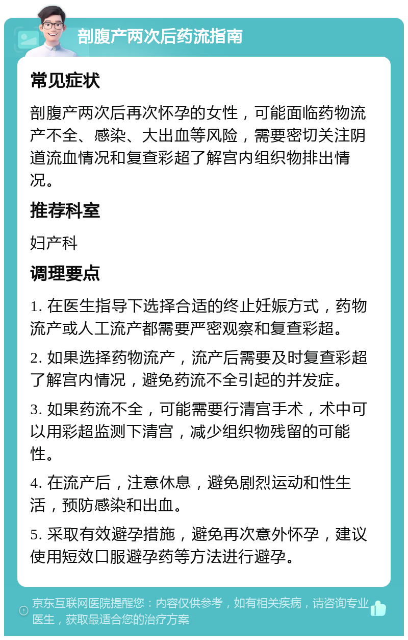 剖腹产两次后药流指南 常见症状 剖腹产两次后再次怀孕的女性，可能面临药物流产不全、感染、大出血等风险，需要密切关注阴道流血情况和复查彩超了解宫内组织物排出情况。 推荐科室 妇产科 调理要点 1. 在医生指导下选择合适的终止妊娠方式，药物流产或人工流产都需要严密观察和复查彩超。 2. 如果选择药物流产，流产后需要及时复查彩超了解宫内情况，避免药流不全引起的并发症。 3. 如果药流不全，可能需要行清宫手术，术中可以用彩超监测下清宫，减少组织物残留的可能性。 4. 在流产后，注意休息，避免剧烈运动和性生活，预防感染和出血。 5. 采取有效避孕措施，避免再次意外怀孕，建议使用短效口服避孕药等方法进行避孕。