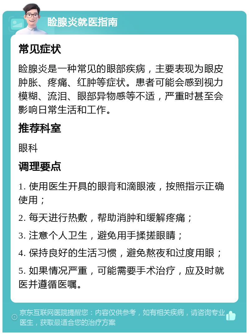 睑腺炎就医指南 常见症状 睑腺炎是一种常见的眼部疾病，主要表现为眼皮肿胀、疼痛、红肿等症状。患者可能会感到视力模糊、流泪、眼部异物感等不适，严重时甚至会影响日常生活和工作。 推荐科室 眼科 调理要点 1. 使用医生开具的眼膏和滴眼液，按照指示正确使用； 2. 每天进行热敷，帮助消肿和缓解疼痛； 3. 注意个人卫生，避免用手揉搓眼睛； 4. 保持良好的生活习惯，避免熬夜和过度用眼； 5. 如果情况严重，可能需要手术治疗，应及时就医并遵循医嘱。