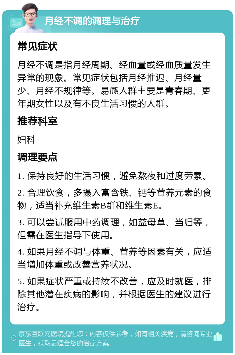 月经不调的调理与治疗 常见症状 月经不调是指月经周期、经血量或经血质量发生异常的现象。常见症状包括月经推迟、月经量少、月经不规律等。易感人群主要是青春期、更年期女性以及有不良生活习惯的人群。 推荐科室 妇科 调理要点 1. 保持良好的生活习惯，避免熬夜和过度劳累。 2. 合理饮食，多摄入富含铁、钙等营养元素的食物，适当补充维生素B群和维生素E。 3. 可以尝试服用中药调理，如益母草、当归等，但需在医生指导下使用。 4. 如果月经不调与体重、营养等因素有关，应适当增加体重或改善营养状况。 5. 如果症状严重或持续不改善，应及时就医，排除其他潜在疾病的影响，并根据医生的建议进行治疗。