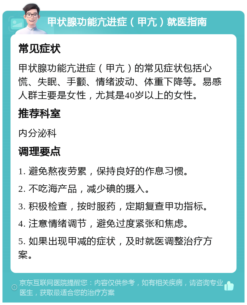 甲状腺功能亢进症（甲亢）就医指南 常见症状 甲状腺功能亢进症（甲亢）的常见症状包括心慌、失眠、手颤、情绪波动、体重下降等。易感人群主要是女性，尤其是40岁以上的女性。 推荐科室 内分泌科 调理要点 1. 避免熬夜劳累，保持良好的作息习惯。 2. 不吃海产品，减少碘的摄入。 3. 积极检查，按时服药，定期复查甲功指标。 4. 注意情绪调节，避免过度紧张和焦虑。 5. 如果出现甲减的症状，及时就医调整治疗方案。