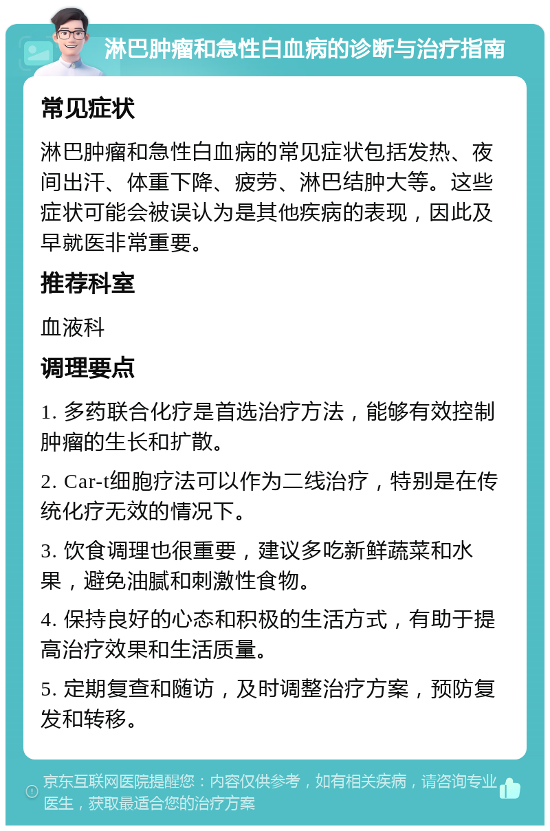 淋巴肿瘤和急性白血病的诊断与治疗指南 常见症状 淋巴肿瘤和急性白血病的常见症状包括发热、夜间出汗、体重下降、疲劳、淋巴结肿大等。这些症状可能会被误认为是其他疾病的表现，因此及早就医非常重要。 推荐科室 血液科 调理要点 1. 多药联合化疗是首选治疗方法，能够有效控制肿瘤的生长和扩散。 2. Car-t细胞疗法可以作为二线治疗，特别是在传统化疗无效的情况下。 3. 饮食调理也很重要，建议多吃新鲜蔬菜和水果，避免油腻和刺激性食物。 4. 保持良好的心态和积极的生活方式，有助于提高治疗效果和生活质量。 5. 定期复查和随访，及时调整治疗方案，预防复发和转移。