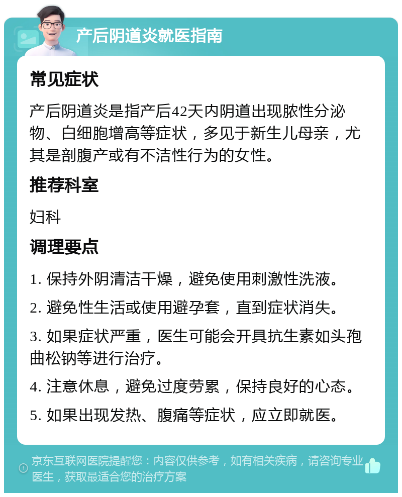 产后阴道炎就医指南 常见症状 产后阴道炎是指产后42天内阴道出现脓性分泌物、白细胞增高等症状，多见于新生儿母亲，尤其是剖腹产或有不洁性行为的女性。 推荐科室 妇科 调理要点 1. 保持外阴清洁干燥，避免使用刺激性洗液。 2. 避免性生活或使用避孕套，直到症状消失。 3. 如果症状严重，医生可能会开具抗生素如头孢曲松钠等进行治疗。 4. 注意休息，避免过度劳累，保持良好的心态。 5. 如果出现发热、腹痛等症状，应立即就医。