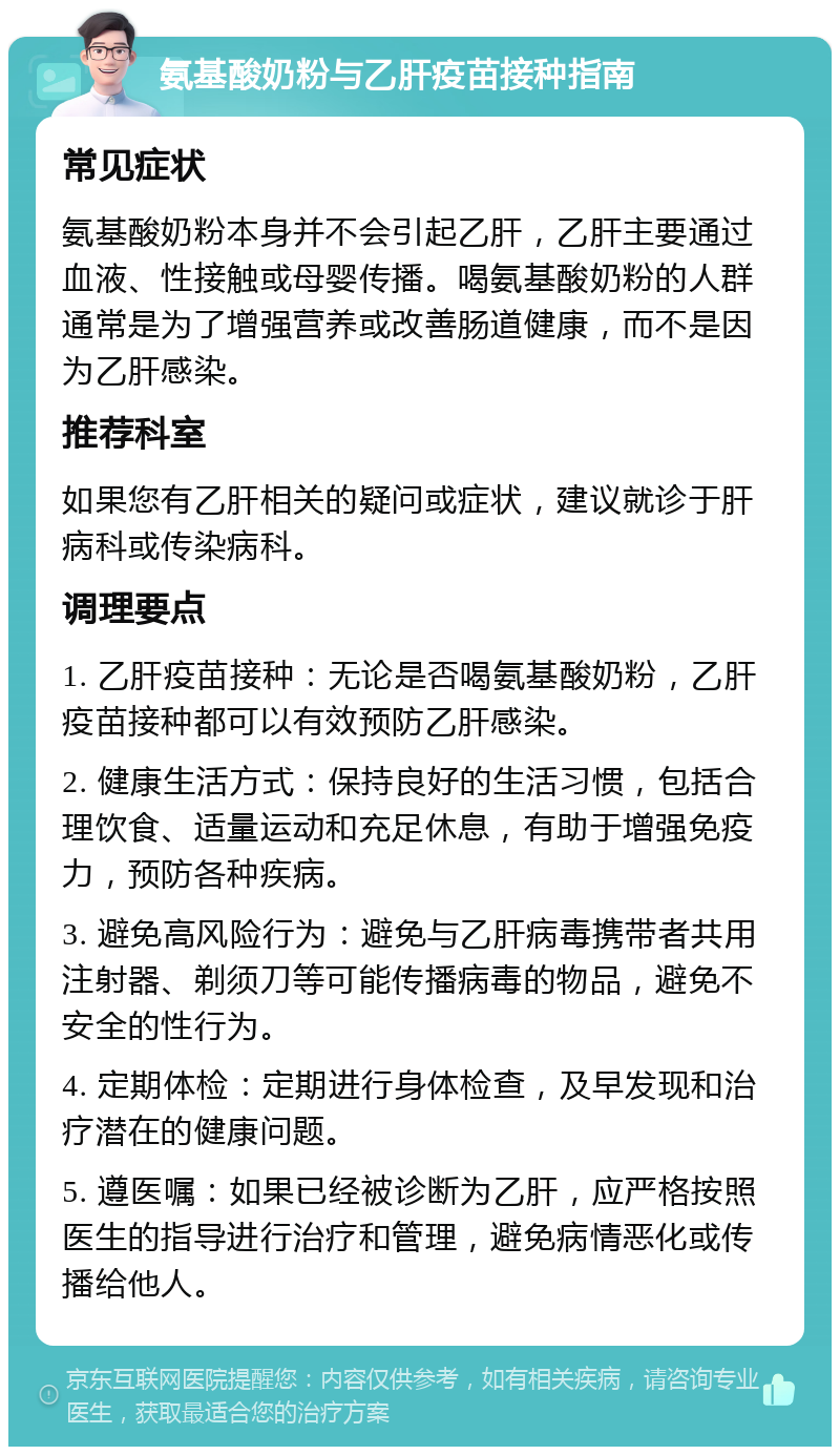 氨基酸奶粉与乙肝疫苗接种指南 常见症状 氨基酸奶粉本身并不会引起乙肝，乙肝主要通过血液、性接触或母婴传播。喝氨基酸奶粉的人群通常是为了增强营养或改善肠道健康，而不是因为乙肝感染。 推荐科室 如果您有乙肝相关的疑问或症状，建议就诊于肝病科或传染病科。 调理要点 1. 乙肝疫苗接种：无论是否喝氨基酸奶粉，乙肝疫苗接种都可以有效预防乙肝感染。 2. 健康生活方式：保持良好的生活习惯，包括合理饮食、适量运动和充足休息，有助于增强免疫力，预防各种疾病。 3. 避免高风险行为：避免与乙肝病毒携带者共用注射器、剃须刀等可能传播病毒的物品，避免不安全的性行为。 4. 定期体检：定期进行身体检查，及早发现和治疗潜在的健康问题。 5. 遵医嘱：如果已经被诊断为乙肝，应严格按照医生的指导进行治疗和管理，避免病情恶化或传播给他人。