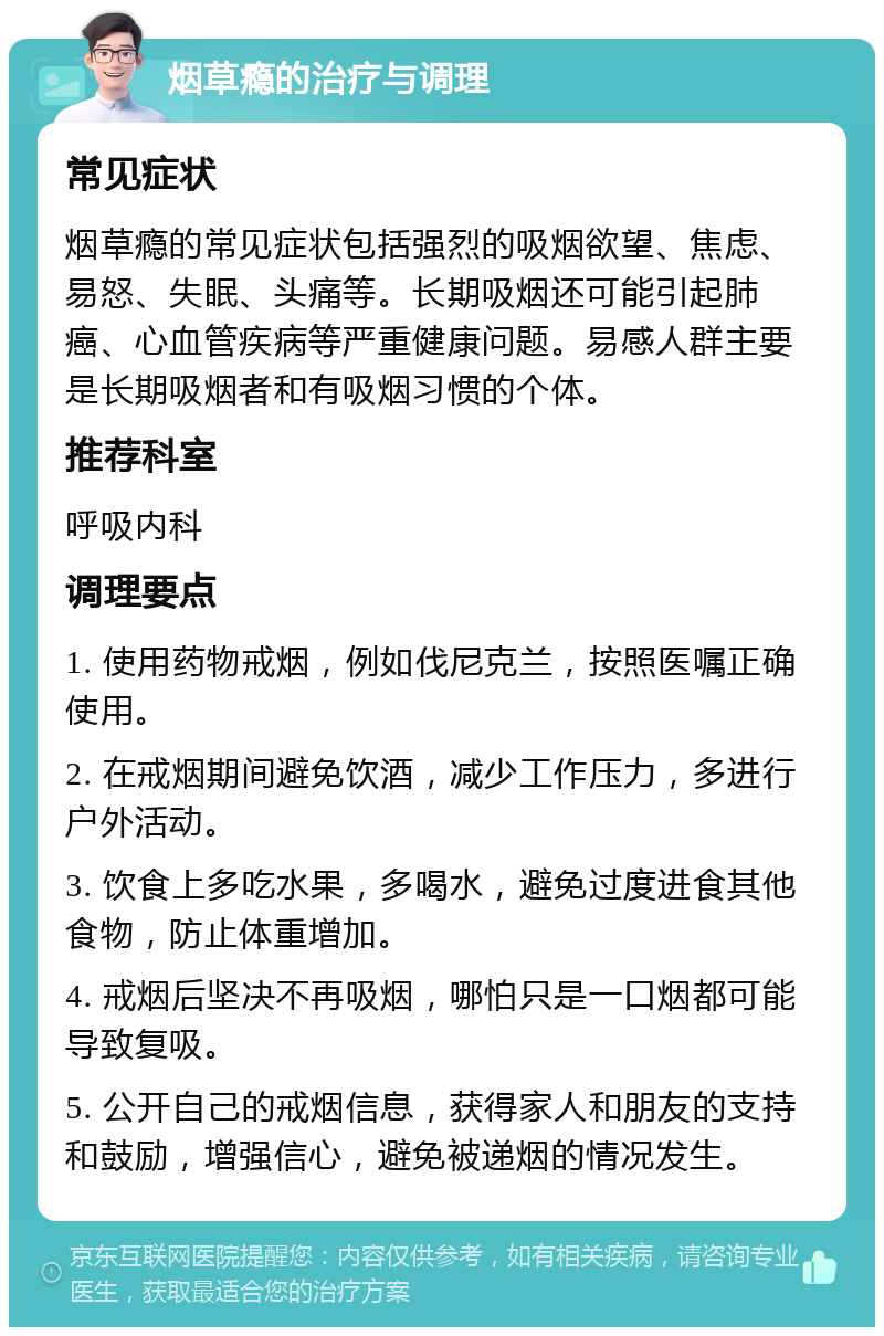 烟草瘾的治疗与调理 常见症状 烟草瘾的常见症状包括强烈的吸烟欲望、焦虑、易怒、失眠、头痛等。长期吸烟还可能引起肺癌、心血管疾病等严重健康问题。易感人群主要是长期吸烟者和有吸烟习惯的个体。 推荐科室 呼吸内科 调理要点 1. 使用药物戒烟，例如伐尼克兰，按照医嘱正确使用。 2. 在戒烟期间避免饮酒，减少工作压力，多进行户外活动。 3. 饮食上多吃水果，多喝水，避免过度进食其他食物，防止体重增加。 4. 戒烟后坚决不再吸烟，哪怕只是一口烟都可能导致复吸。 5. 公开自己的戒烟信息，获得家人和朋友的支持和鼓励，增强信心，避免被递烟的情况发生。